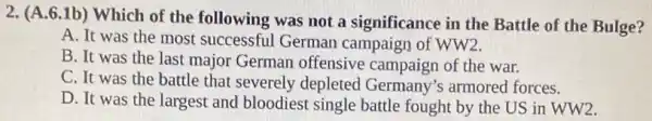 2. (A.6.1b) Which of the following was not a significance in the Battle of the Bulge?
A. It was the most successful German campaign of WW2.
B. It was the last major German offensive campaign of the war.
C. It was the battle that severely depleted Germany's armored forces.
D. It was the largest and bloodiest single battle fought by the US in WW2.