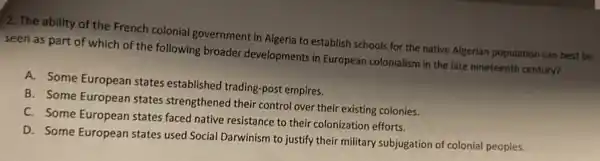 2. The ability of the French colonial government in Algeria to establish schools for the native Algerian population can best be
seen as part of which of the following broader developments in European colonialism in the late nineteenth century?
A. Some European states established trading-post empires.
B. Some European states strengthened their control over their existing colonies.
C. Some European states faced native resistance to their colonization efforts.
D. Some European states used Social Darwinism to justify their military subjugation of colonial peoples.