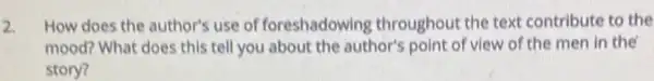 2. How does the author's use of foreshadowing throughout the text contribute to the
mood? What does this tell you about the author's point of view of the men in the
story?