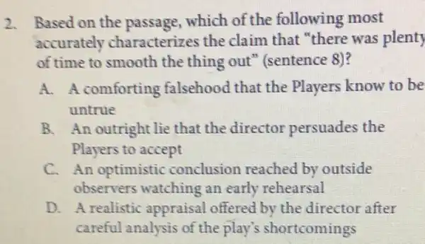 2. Based on the passage,which of the following most
accurately characterizes the claim that "there was plenty
of time to smooth the thing out " (sentence 8)?
A. A comforting falsehood that the Players know to be
untrue
B. An outright lie that the director persuades the
Players to accept
C. An optimistic conclusion reached by outside
observers watching an early rehearsal
D. A realistic appraisal offered by the director after
careful analysis of the play's shortcomings