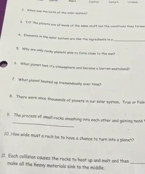 2. When was the birth of the solar system?
3. T/F The planets are all made of the same stuff but the conditions they formec
4. Elements in the solar system are like the ingredients in a
__
5. Why are only rocky planets able to form close to the sun?
6. What planet lost it's atmosphere and became a barren wasteland?
7. What planet heated up tremendously over time?
8. There were once thousands of planets in our solar system. True or Fals
9. The process of small rocks smashing into each other and gaining mass
__
10. How wide must a rock be to have a chance to turn into a planet?
11. Each collision causes the rocks to heat up and melt and then
__
make all the heavy materials sink to the middle.
earth
Mars
Jupiter
Saturn
Uranus