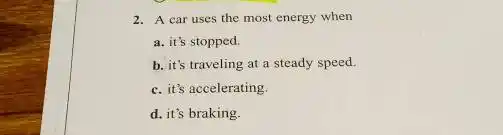 2. A car uses the most energy when
a. it's stopped.
b. it's traveling at a steady speed.
c. it's accelerating.
d. it's braking.