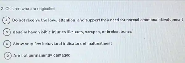 2. Children who are neglected:
A Do not receive the love, attention, and support they need for normal emotional development
B Usually have visible injuries like cuts, scrapes, or broken bones
C Show very few behavioral indicators of maltreatment
D Are not permanently damaged