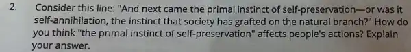 2. Consider this line:"And next came the primal instinct of self-preservatior )-or was it
self-annihilation, the instinct that society has grafted on the natural branch?"How do
you think "the primal instinct of self-preservation" affects people's actions?Explain
your answer.