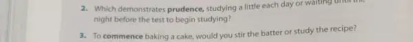 2. Which demonstrates prudence, studying a little each day or waiting until the
night before the test to begin studying?
3. To commence baking a cake, would you stir the batter or study the recipe?