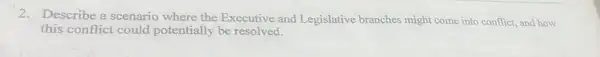 2. Describe a scenario where the Executive and Legislative branches might come into conflict and how
this conflict could potentially be resolved.