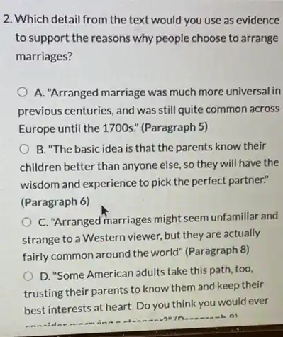 2. Which detail from the text would you use as evidence
to support the reasons why people choose to arrange
marriages?
A. "Arranged marriage was much more universal in
previous centuries, and was still quite common across
Europe until the 1700s " (Paragraph 5)
B. "The basic idea is that the parents know their
children better than anyone else, so they will have the
wisdom and experience to pick the perfect partner."
(Paragraph 6)
C. "Arranged marriages might seem unfamiliar and
strange to a Western viewer, but they are actually
fairly common around the world" (Paragraph 8)
D. "Some American adults take this path, too,
trusting their parents to know them and keep their