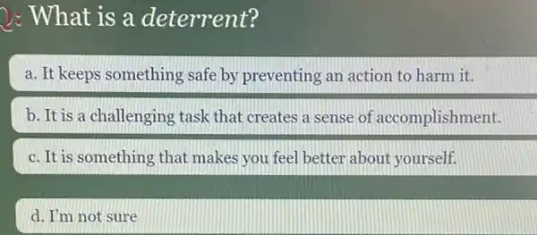 2: What is a deterrent?
a. It keeps something safe by preventing an action to harm it.
b. It is a challenging task that creates a sense of accomplishment.
c. It is something that makes you feel better about yourself.
d. I'm not sure