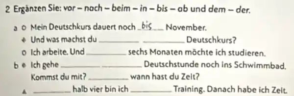 2 Erganzen Sie: vor -nach-beim-in-bis-ab und dem -der.
- Mein Deutschkurs dauert noch __ November.
Und was machst du __ __ Deutschkurs?
- Ich arbeite. Und __ sechs Monaten mochte ich studieren.
b Ich gehe __ Deutschstunde noch ins Schwimmbad.
Kommst du mit? __ wann hast du Zeit?
__ halb vier bin ich __ Training. Danach habe ich Zeit.