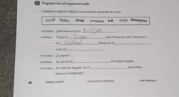 2 Eugenio fue al supermercado
Completa el siguiente didlogo con las palabras apropiadas de la caja.
acordé bolsa cereal probable tế todo tononjoo
VICTORIA: ¿Quétienes en la(1)
__
EUGENTO: Tengo (2) __ para el desayuno: pan leche para el
(3) __ , bolsitas de (4) __
y dos (5) __
VICTORIA: ¿Y papaya?
EUGENTO: Ay, no me (6) __ de comprar papaya.
VICTORIA: No importa, Eugenio Es (7) __ que todavía
haya en el refrigerador.
Unidad 5, Lección A
Quéchévere! 2 Workbook