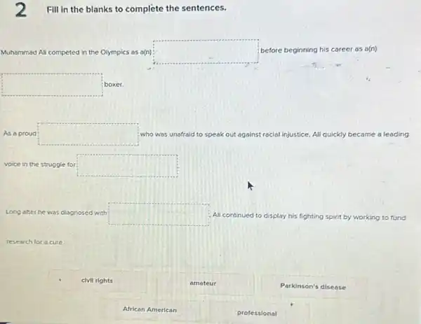 2 Fill in the blanks to complete the sentences.
Muhammad Ali competed ted in the Olympics as a(n) square  before beginning his career as a(n)
square  boxer.
As a proud square  who was unafraid to speak out against racial injustice, Ali quickly became a leading
voice in the struggle for square 
Long after he was diagnosed with square  Ali continued to display his fighting spirit by working to fund
research for a cure.
civil rights
African American
amateur
professional
Parkinson's disease