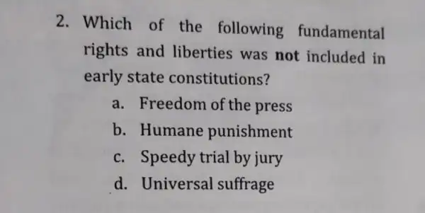 2. Which of the following fundamental
rights and liberties was not included in
early state constitutions?
a. Freedom of the press
b. Humane punishment
c. Speedy trial by jury
d. Universal suffrage