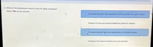 2. Which of the following are results of the civil rights movement?
Select TWO correct answers.
Increased diversity in the workforce in both the private and public sectors
Creation of a lowcost national healthcare system for citizens
Decreased political rights and representation for minority groups
Changing in the national identity to be more inclusive