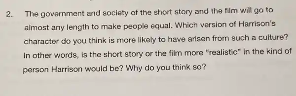 2. The government and society of the short story and the film will go to
almost any length to make people equal Which version of Harrison's
character do you think is more likely to have arisen from such a culture?
In other words, is the short story or the film more "realistic" in the kind of
person Harrison would be? Why do you think so?