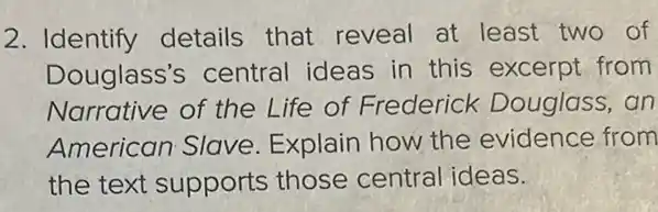 2. Identify details that reveal at least two of
Douglass's central ideas in this excerpt from
Narrative of the Life of Frederick Douglass, an
American Slave Explain how the evidence from
the text supports those central ideas.