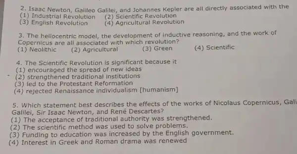 2. Isaac Newton , Galileo Galilei, and Johannes Kepler are all directly associated with the
(1) Industria Revolution
(2) Scientific R evolution
(3)English Revolution
(4) Agricultural Revolution
3. The heliocentric model, the development of inductive reasoning , and the work of
Copernicus are all associated with which revolution?
(1) Neolithic
(2) Agricultural
(3) Green
(4) Scientific
4. The Scientific Revolution is significant because it
(1) encouraged the spread of new ideas
(2) strengthened traditional institutions
(3)led to the Pro testant Reformation
(4) rejected Renaissance [humanism]
5. Which statement best describes the effects of the works of Nicolaus Copernicus, Gali
Galilei, Sir Isaac Newton, and René Descartes?
(1) The acceptance of traditional authority was strengthened.
(2) The scientific method was used to solve problems.
(3) Funding to education was increased by the English government.
(4) Interest in Greek and Roman drama was renewed