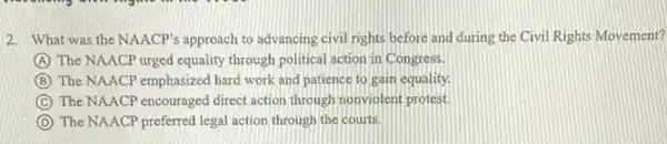 2. What was the NAACP's approach to advancing civil rights before and during the Civil Rights Movement?
A The NAACP urged equality through political action in Congress.
B The NAACP emphasized bard work and patience to gain equality.
C The NAACP encouraged direct action through nonviolent protest.
D The NAACP preferred legal action through the courts