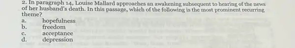 2. In paragraph 14, Louise Mallard approaches an awakening subsequent to hearing of the news
of her husband's death .In this passage, which of the following is the most prominent recurring
theme?
a.	hopefulness
b.
freedom
c.	acceptance
d. depression