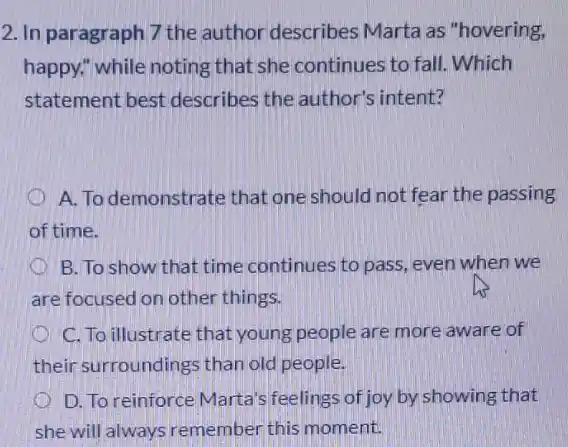 2. In paragraph 7 the author describes Marta as "hovering,
happy," while noting that she continues to fall. Which
statement best describes the author's intent?
A. To demonstrate that one should not fear the passing
of time.
x B. To show that time continues to pass even when we
are focused on other things.
C. To illustrate that young people are more aware of
their surroundings than old people.
D. To reinforce Marta's feelings of joy by showing that
she will always remember this moment.