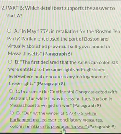 2. PART B: Which detail best supports the answer to
Part A?
A. "In May 1771, in retaliation for the 'Boston Tea
Party: Parliament closed the port of Boston and
virtually abolished provincial self-government in
Massachusetts." (Paragraph 6)
B. The first declared that the American colonists
were entitled to the same rights as Englishmen
everywhere and denounced any infringement of
those rights." (Paragraph 8)
C. In a sense the Continental Congress acted with
restraint, for while it was in session the situation in
Massachusetts verged on war.(Paragraph 9)
D. "During the winter of 1774-75 while
Parliament mulled over conciliatory measures.
colonial militia units prepared for war." (Paragraph 9)