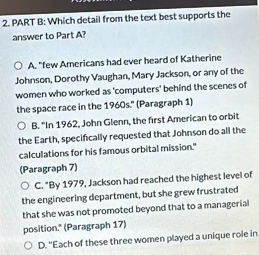 2. PART B: Which detail from the text best supports the
answer to Part A?
A. "few Americans had ever heard of Katherine
Johnson, Dorothy Vaughan, Mary Jackson, or any of the
women who worked as 'computers' behind the scenes of
the space race in the 1960s." (Paragraph 1)
B. "In 1962,John Glenn, the first American to orbit
the Earth, specifically requested that Johnson do all the
calculations for his famous orbital mission."
(Paragraph 7)
C. "By 1979, Jackson had reached the highest level of
the engineering department, but she grew frustrated
that she was not promoted beyond that to a managerial
position." (Paragraph 17)
D. "Each of these three women played a unique role in