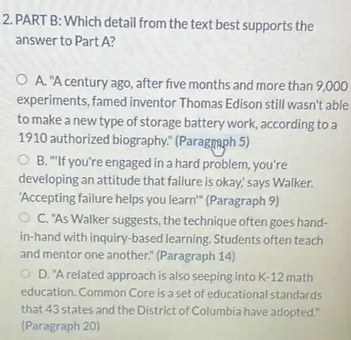 2. PART B: Which detail from the text best supports the
answer to Part A?
A. "A century ago , after five months and more than 9,000
experiments, famed inventor Thomas Edison still wasn't able
to make a new type of storage battery work, according to a
1910 authorized biography." (Paragraph 5)
B. "If you're engaged in a hard problem you're
developing an attitude that failure is okay; says Walker.
"Accepting failure helps you learn" (Paragraph 9)
C. "As Walker suggests , the technique often goes hand-
in-hand with inquiry -based learning. Students often teach
and mentor one another.(Paragraph 14)
D."Arelated approach is also seeping into K-12 math
education. Common Core is a set of educational standards
that 43 states and the District of Columbia have adopted."