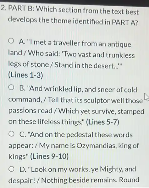 2. PART B: Which section from the text best
develops the theme identified in PART A?
A. "I met a traveller from an antique
land / Who said 'Two vast and trunkless
legs of stone /Stand in the desert. __
in
(Lines 1-3)
B. "And wrinkled lip , and sneer of cold
command, / Tell that its sculptor well those
passions read /Which yet survive , stamped
on these lifeless things," (Lines 5 -7)
C. "And on the pedestal these words
appear: / My name is Ozymandias, king of
kings" (Lines 9-10
D. "Look on my works, ye Mighty,and
despair! / Nothing beside remains Round