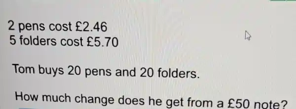 2 pens cost ￡2.46
5 folders cost ￡5.70
Tom buys 20 pens and 20 folders.
How much change does he get from a ￡50 note?