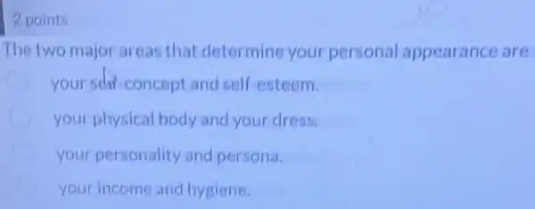 2 points
The two major areas that determine your personal appearance are
your scho-concept and self-esteem.
your physical body and your dress.
your personality and persona.
your income and hygiene.