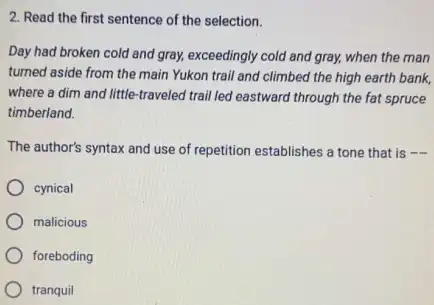 2. Read the first sentence of the selection.
Day had broken cold and gray, exceedingly cold and gray, when the man
turned aside from the main Yukon trail and climbed the high earth bank.
where a dim and little-traveled trail led eastward through the fat spruce
timberland.
The author's syntax and use of repetition establishes a tone that is
cynical
malicious
foreboding
tranquil