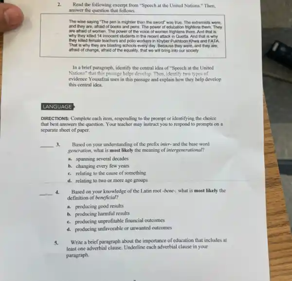 2. Read the following excerpt from "Speech at the United Nations." Then,
answer the question that follows.
The wise saying "The pen is mightier than the sword" was true.The extremists were,
and they are, afraid of books and pens The power of education frightens them. They
are afraid of women The power of the voice of women frightens them. And that is
why they killed 14 innocent students in the recent attack in Quetta And that is why
they killed female teachers and polio workers in Khyber Pukhtoon Khwa and FATA
That is why they are blasting schools every day. Because they were and they are,
afraid of change, afraid of the equality, that we will bring into our society
In a brief paragraph ,identify the central idea of "Speech at the United
Nations" that this passage helps develop. Then, identify two types of
evidence Yousafzai uses in this passage and explain how they help develop
this central idea.
LANGUAGE
DIRECTIONS: Complete each item responding to the prompt or identifying the choice
that best answers the question. Your teacher may instruct you to respond to prompts on a
separate sheet of paper.
__ 3. Based on your understanding of the prefix inter-and the base word
generation, what is most likely the meaning of intergenerational?
a. spanning several decades
b. changing every few years
c. relating to the cause of something
d. relating to two or more age groups
__ 4. Based on your knowledge of the Latin root -bene-, what is most likely the
definition of beneficial?
a. producing good results
b. producing harmful results
c. producing unprofitable financial outcomes
d. producing unfavorable or unwanted outcomes
5. Write a brief paragraph about the importance of education that includes at
less one adverbial clause. Underline each adverbial clause in your
paragraph.