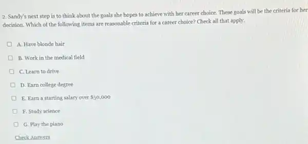 2. Sandy's next step is to think about the goals she hopes to achieve with her career choice. These goals will be the criteria for her
decision. Which of the following items are reasonable criteria for a career choice? Check all that apply.
A. Have blonde hair
B. Work in the medical field
D C. Learn to drive
D. Earn college degree
D E. Earn a starting salary over 50,000
D F. Study science
G. Play the piano