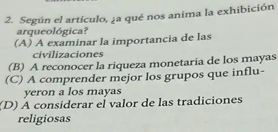 2. Según el artículo, ia qué nos anima la exhibición
arqueológica?
(A) A examinar la importancia de las
civilizaciones
(B) A reconocer la riqueza monetaria de los mayas
(C) A comprender mejor los grupos que influ-
yeron a los mayas
(D) A considerar el valor de las tradiciones
religiosas