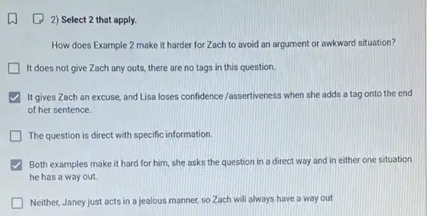 2) Select 2 that apply.
How does Example 2 make it harder for Zach to avoid an argument or awkward situation?
It does not give Zach any outs, there are no tags in this question.
It gives Zach an excuse, and Lisa loses confidence /assertiveness when she adds a tag onto the end
of her sentence.
The question is direct with specific information.
Both examples make it hard for him, she asks the question in a direct way and in either one situation
he has a way out.
Neither, Janey just acts in a jealous manner so Zach will always have a way out