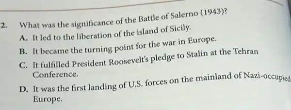 2. What was the significance of the Battle of Salerno (1943)?
A. It led to the liberation of the island of Sicily.
B. It became the turning point for the war in Europe.
C. It fulfilled President Roosevelt'pledge to Stalin at the Tehran
Conference.
D. It was the first landing of U.S.forces on the mainland of Nazi -occupied
Europe.