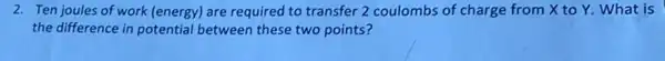 2. Ten joules of work (energy) are required to transfer 2 coulombs of charge from X to Y. What is
the difference in potential between these two points?