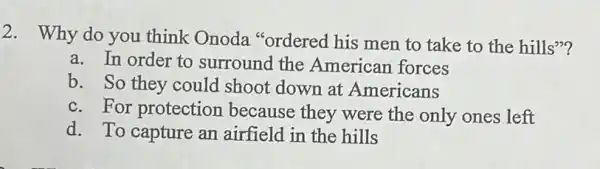 2. Why do you think Onoda "ordered his men to take to the hills"?
a. In order to surround the American forces
b. So they could shoot down at Americans
c. For protection because they were the only ones left
d. To capture an airfield in the hills