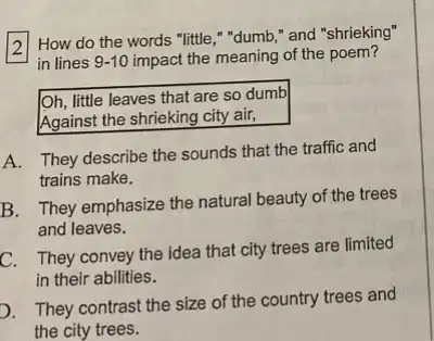 2 How do the words "little," "dumb,"and "shrieking"
square 
in lines 9-10 impact the meaning of the poem?
Oh, little leaves that are so dumb
Against the shrieking city air,
A. They describe the sounds that the traffic and
trains make.
B. They emphasize the natural beauty of the trees
and leaves.
C. They convey the idea that city trees are limited
in their abilities.
D. They contrast the size of the country trees and
the city trees.