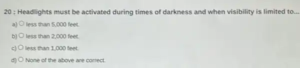 20: Headlights must be activated during times of darkness and when visibility is limited to... __
a) less than 5,000 feet.
b) less than 2,000 feet.
c) less than 1,000 feet.
d) None of the above are correct.