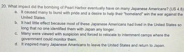 20. What impact did the bombing of Pearl Harbor eventually have on many Japanese Americans?(US 4.8)
a. It caused many.to burst with pride and a desire to help their "homeland" win the war against the
United States.
b. It had little effect because most of these Japanese Americans had lived in the United States so
long that no one identified them with Japan any longer.
c. Many were viewed with suspicion and forced to relocate to internment camps where the
government could monitor them.
d. It inspired many Japanese Americans to leave the United States and return to Japan.