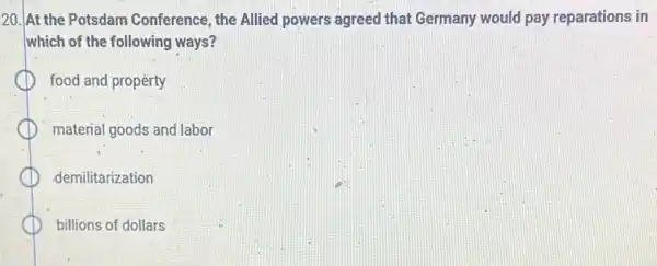 20. At the Potsdam Conference, the Allied powers agreed that Germany would pay reparations in
which of the following ways?
food and property
material goods and labor
demilitarization
billions of dollars