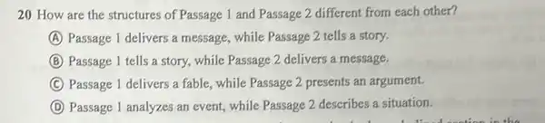 20 How are the structures of Passage 1 and Passage 2 different from each other?
A Passage 1 delivers a message, while Passage 2 tells a story.
B Passage 1 tells a story,while Passage 2 delivers a message.
C Passage 1 delivers a fable , while Passage 2 presents an argument.
D Passage 1 analyzes an event, while Passage 2 describes a situation.