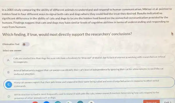 In a 2005 study comparing the ability of different animals tounderstand and respond to human communication, Miklos et al. pointed to
hidden food in four different ways to signal both cats and dogs where they could find the treat they desired. Results indicated no
significant difference in the ability of cats and dogs to locate the hidden food based on the nonverbal communication provided by the
humans. Findings suggest that cats and dogs may have similar levels of cognitive abilities in terms of understanding and responding to
cues from humans.
Which finding, if true, would most directly support the researchers' conclusions?
Elimination Tool
Select one answer
A
Cats are studied less than dogs because cats have a tendency to "drop out"of studies due to lack of interest in working with researchers or refusal
to cooperate.
B
Animal behaviorists suggest that catowners can identify their cat's level of inde independence by vignoring their cat for a few minutes to see if the cat
seeks out attention.
C
Manycat owners report that their pets know and respond to their name b being called and even change behaviors in response to other verbal
commands
While reaction to food is most frequently used in research with pets like cats, newer research involves determining how cats respond to the
presence of other animals such as dogs