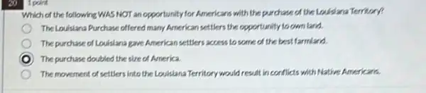 20
1 point
Which of the following WAS NOT an opportunity for Americans with the purchase of the Louisiana Territory?
TheLouisiana Purchase offered many American settlers the opportunity to own land.
The purchase of Louisiana gave American settlers access to some of the best farmland.
D The purchase doubled the size of America.
The movement of settlers into the Louisiana Territory would result in conflicts with Native Americans.