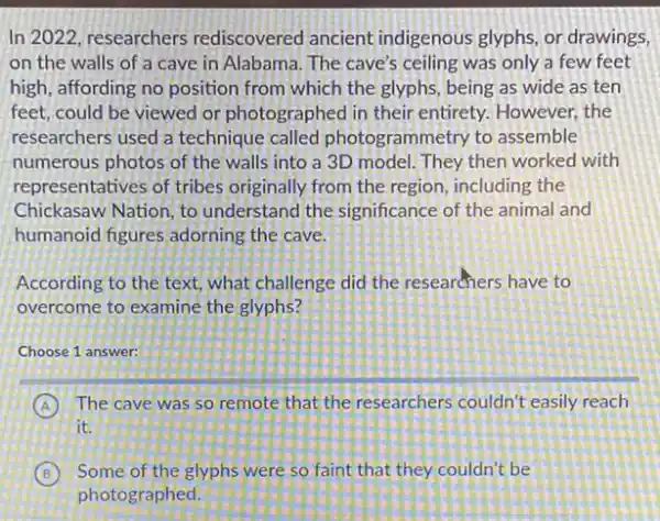 In 2022, researchers rediscovered ancient indigenous glyphs, or drawings,
on the walls of a cave in Alabama The cave's ceiling was only a few feet
high, affording no position from which the glyphs being as wide as ten
feet, could be viewed or photographed in their entirety. However, the
researchers used a technique called photogrammetry to assemble
numerous photos of the walls into a 3D model. They then worked with
representatives of tribes originally from the region including the
Chickasaw Nation, to understand the significance of the animal and
humanoid figures adorning the cave.
According to the text what challenge did the researchers have to
overcome to examine the glyphs?
Choose 1 answer:
A The cave was so remote that the researchers couldn't easily reach
it.
B Some of the glyphs were so faint that they couldn't be
photographed.