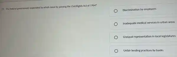 21. The federal government responded to which issue by passing the Civil Rights Act of 1964?
Discrimination by employers
Inadequate medical services in urban areas
Unequal representation in local legislatures
Unfair lending practices by banks