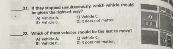 21. If they stopped simultaneously, which vehicle should be given the right-of-way?
A) Vehicle A.
C) Vehicle C.
B) Vehicle B.
D) It does not matter.
22. Which of these vehicles should be the last to move?
A) Vehicle A.
C) Vehicle C.
B) Vehicle B.
D) It does not matter.