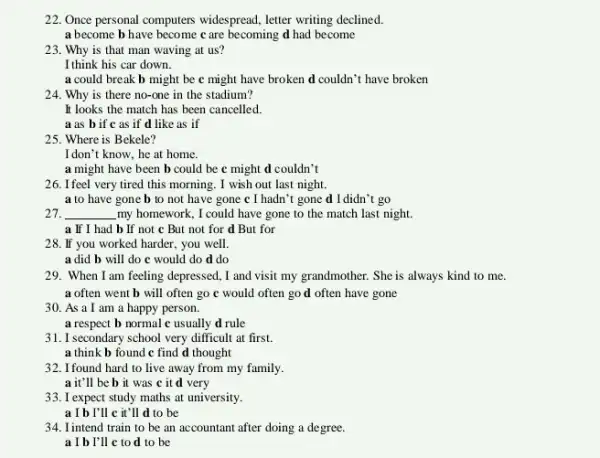 22. Once personal computers widespread, letter writing declined
a become b have become c are becoming d had become
23. Why is that man waving at us?
I think his car down.
a could break b might be c might have broken d couldn 't have broken
24. Why is there no-one in the stadium?
It looks the match has been cancelled.
a as b if c as if d like as if
25. Where is Bekele?
I don't know, he at home.
a might have been b could be c might d couldn't
26. I feel very tired this morning. I wish out last night.
a to have gone b to not have gone c I hadn't gone d I didn't go
27. __ my homework, I could have gone to the match last night.
a If I had b If not c But not for d But for
28. If you worked harder, you well.
a did b will do c would do d do
29. When I am feeling depressed, I and visit my grandmother. She is always kind to me.
a often went b will often go c would often go d often have gone
30. As a I am a happy person.
a respect b normal c usually d rule
31. I secondary school very difficult at first.
a think b found c find d thought
32. I found hard to live away from my family.
a it'll be b it was c it d very
33. I expect study maths at university.
a I b I'll c it'll d to be
34. Iintend train to be an accountant after doing a degree.
a I b I'll c to d to be