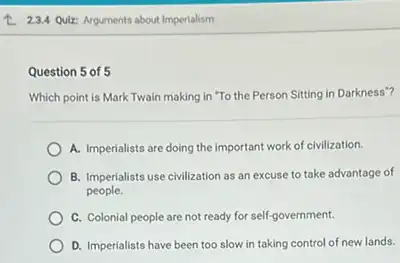 2.2.4 Qulz: Arguments about Imperialism
Question 5 of 5
Which point is Mark Twain making in "To the Person Sitting in Darkness"?
A. Imperialists are doing the important work of civilization.
B. Imperialists use civilization as an excuse to take advantage of
people.
C. Colonial people are not ready for self-government.
D. Imperialists have been too slow in taking control of new lands.