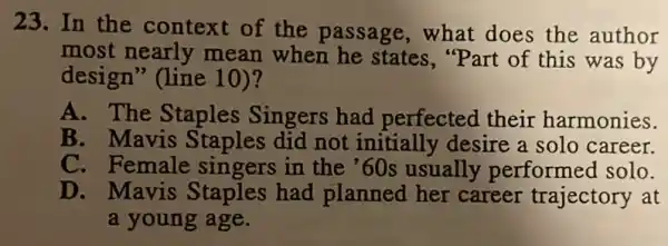 23. In the context of the passage, what does the author
most nearly mean when he states, "Part of this was by
design" (line 10)?
A. The Staples Singers had perfected their harmonies.
B. Mavis Staples did not initially desire a solo career.
C. Female sin gers in the '60s usually performed solo.
D. Mavis Staples had planned her career trajectory at
a young age.